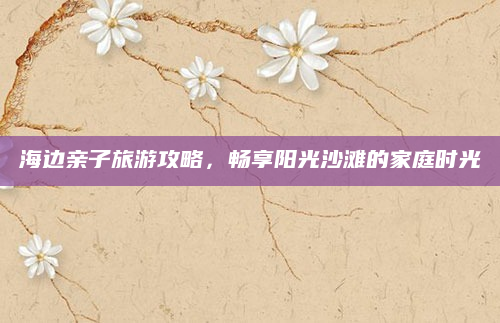海边亲子旅游攻略,畅享阳光沙滩的家庭时光