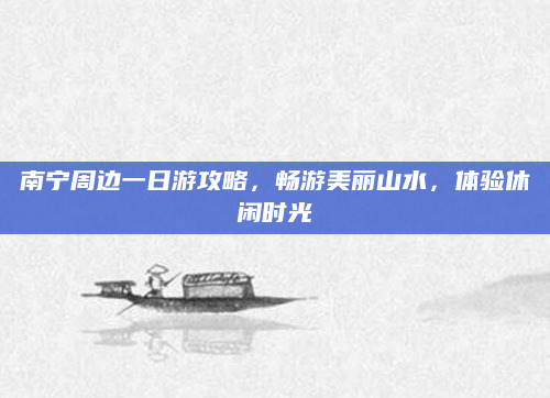 南宁周边一日游攻略，畅游美丽山水，体验休闲时光