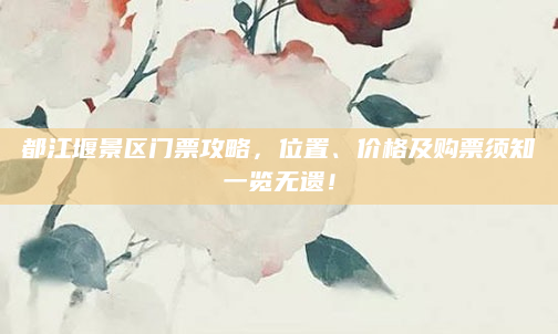 都江堰景区门票攻略，位置、价格及购票须知一览无遗！