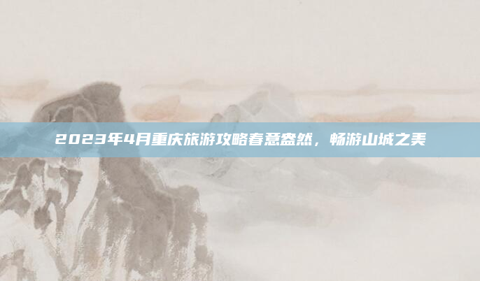2023年4月重庆旅游攻略春意盎然，畅游山城之美
