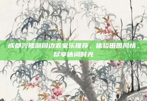 成都兴隆湖周边农家乐推荐，体验田园风情，尽享休闲时光