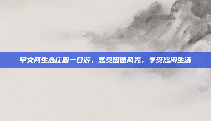宇文河生态庄园一日游，感受田园风光，享受悠闲生活