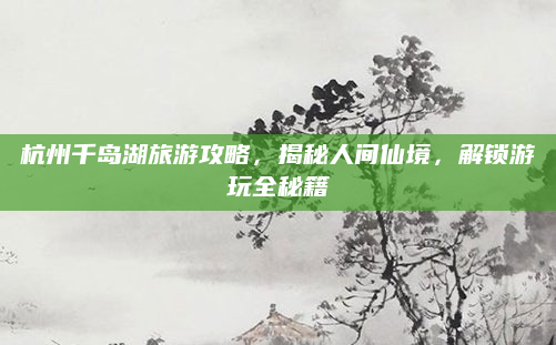 杭州千岛湖旅游攻略，揭秘人间仙境，解锁游玩全秘籍