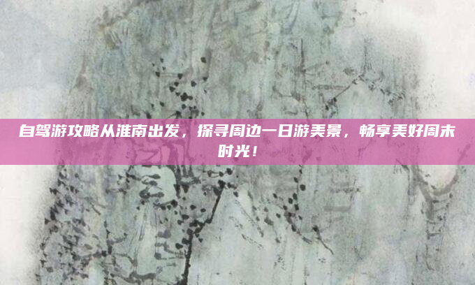 自驾游攻略从淮南出发，探寻周边一日游美景，畅享美好周末时光！