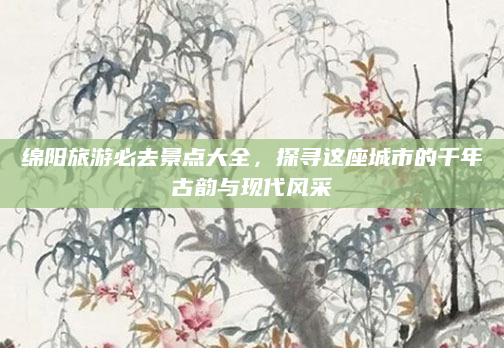 绵阳旅游必去景点大全，探寻这座城市的千年古韵与现代风采