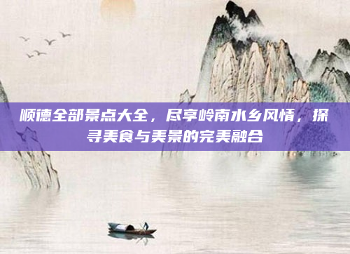 顺德全部景点大全，尽享岭南水乡风情，探寻美食与美景的完美融合
