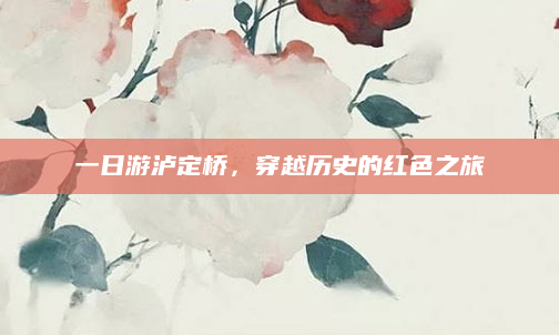 一日游泸定桥,穿越历史的红色之旅