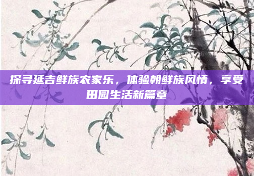 探寻延吉鲜族农家乐，体验朝鲜族风情，享受田园生活新篇章