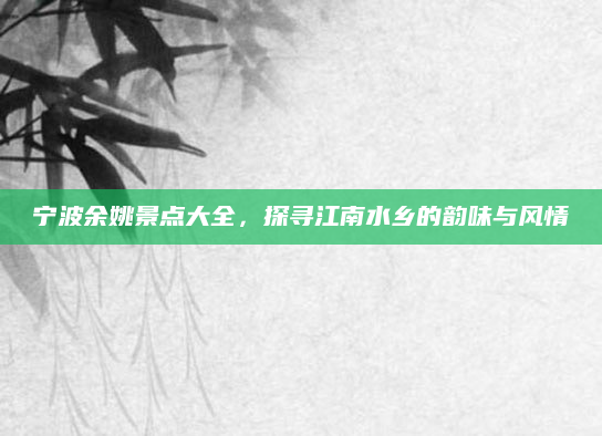 宁波余姚景点大全，探寻江南水乡的韵味与风情