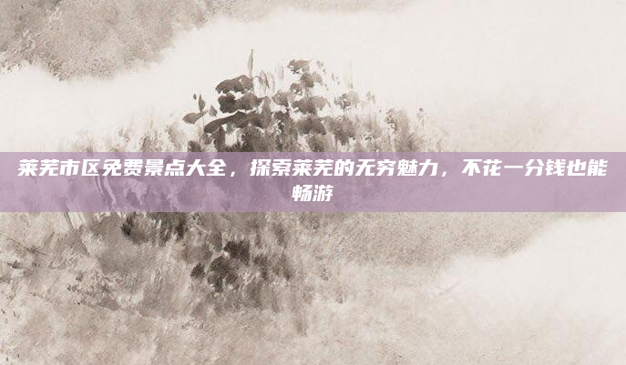 莱芜市区免费景点大全，探索莱芜的无穷魅力，不花一分钱也能畅游
