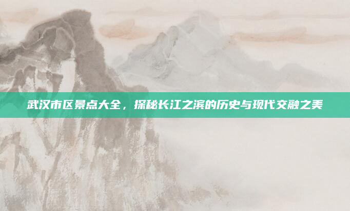 武汉市区景点大全，探秘长江之滨的历史与现代交融之美