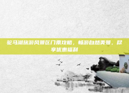 驼马湖旅游风景区门票攻略，畅游自然美景，尽享优惠福利