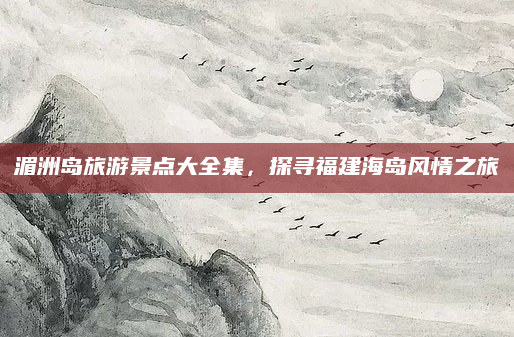 湄洲岛旅游景点大全集，探寻福建海岛风情之旅