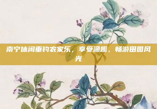 南宁休闲垂钓农家乐，享受渔趣，畅游田园风光