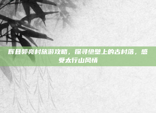 辉县郭亮村旅游攻略，探寻绝壁上的古村落，感受太行山风情