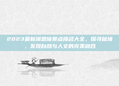 2023最新湖恩施景点排名大全，探寻秘境，发现自然与人文的完美融合