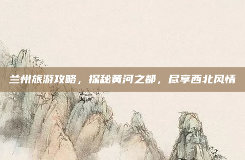 兰州旅游攻略，探秘黄河之都，尽享西北风情