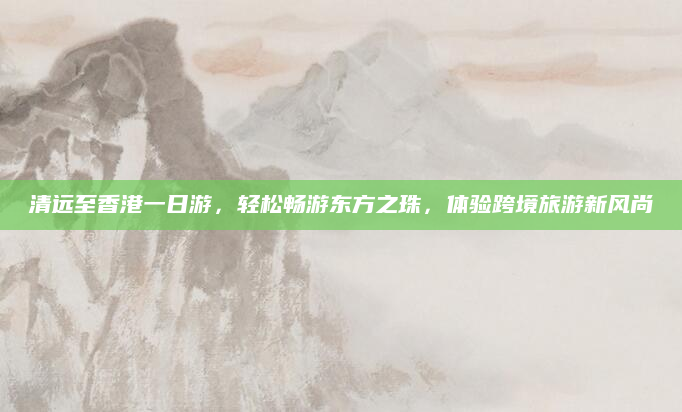 清远至香港一日游，轻松畅游东方之珠，体验跨境旅游新风尚