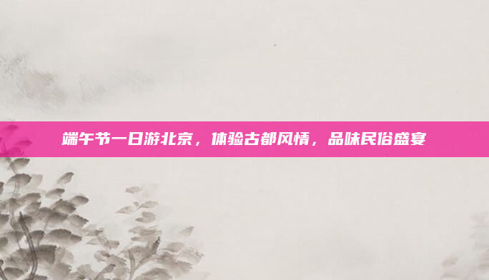 端午节一日游北京,体验古都风情,品味民俗盛宴