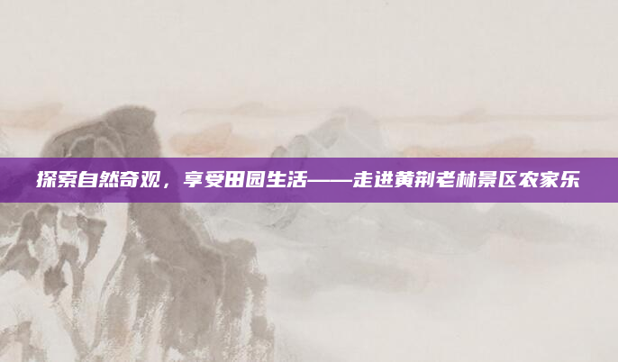 探索自然奇观,享受田园生活——走进黄荆老林景区农家乐