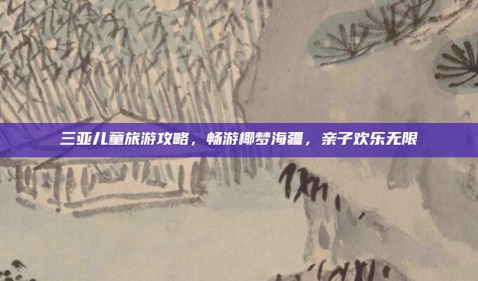 三亚儿童旅游攻略,畅游椰梦海疆,亲子欢乐无限