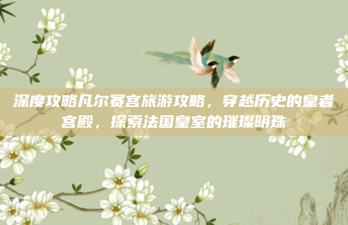 深度攻略凡尔赛宫旅游攻略,穿越历史的皇者宫殿,探索法国皇室的璀璨明珠