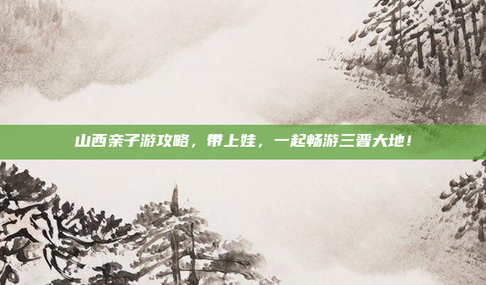 山西亲子游攻略，带上娃，一起畅游三晋大地！