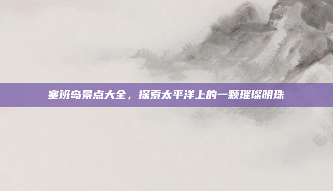 塞班岛景点大全，探索太平洋上的一颗璀璨明珠
