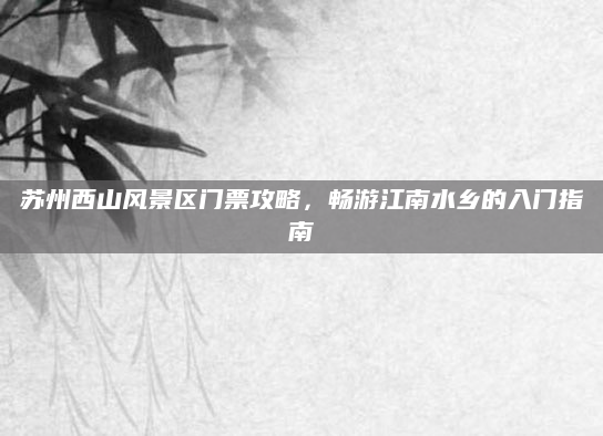 苏州西山风景区门票攻略，畅游江南水乡的入门指南