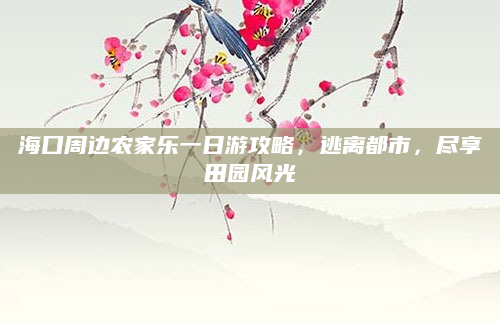 海口周边农家乐一日游攻略，逃离都市，尽享田园风光