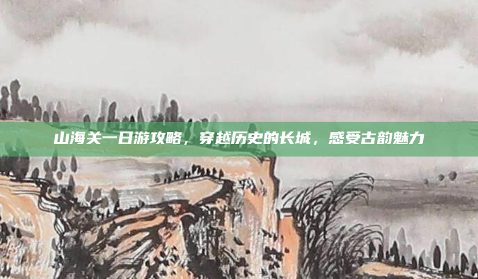 山海关一日游攻略,穿越历史的长城,感受古韵魅力