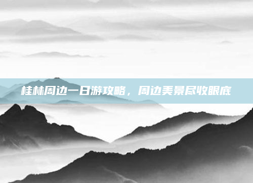 桂林周边一日游攻略,周边美景尽收眼底