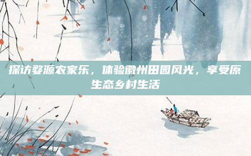 探访婺源农家乐，体验徽州田园风光，享受原生态乡村生活