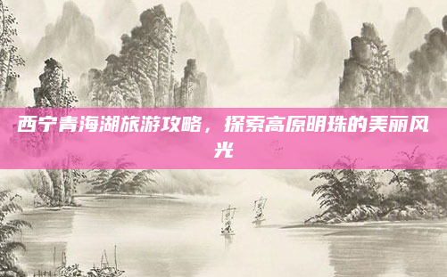 西宁青海湖旅游攻略，探索高原明珠的美丽风光