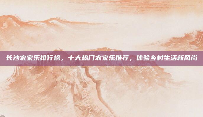 长沙农家乐排行榜，十大热门农家乐推荐，体验乡村生活新风尚