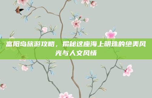 富阳岛旅游攻略，揭秘这座海上明珠的绝美风光与人文风情