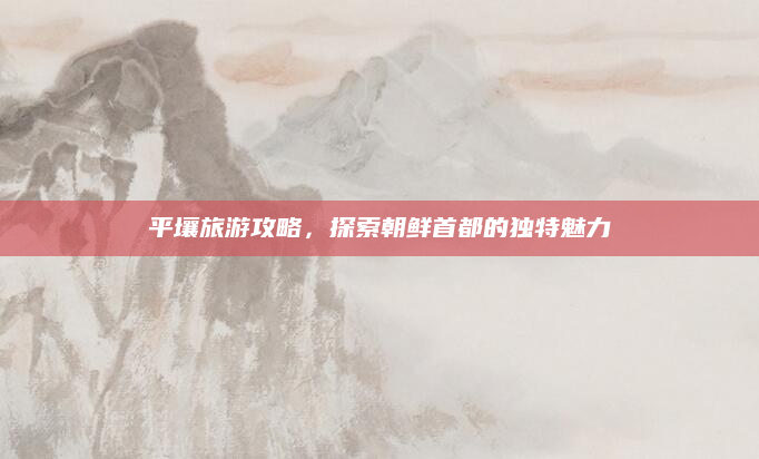 平壤旅游攻略，探索朝鲜首都的独特魅力