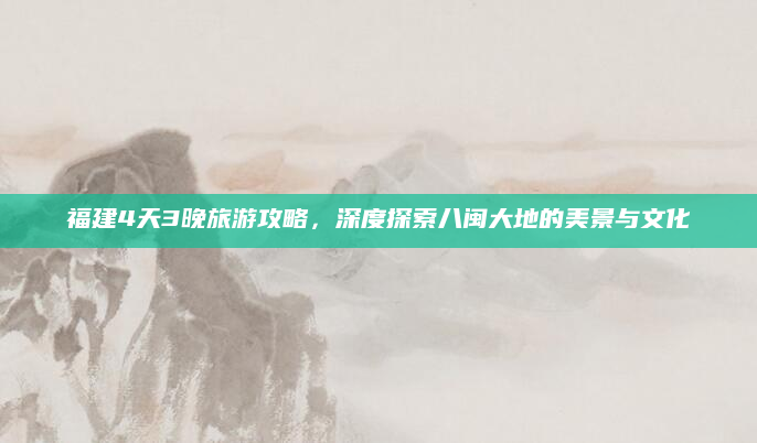 福建4天3晚旅游攻略，深度探索八闽大地的美景与文化