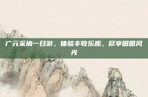 广元采摘一日游，体验丰收乐趣，尽享田园风光
