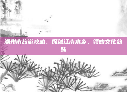 湖州市旅游攻略，探秘江南水乡，领略文化韵味