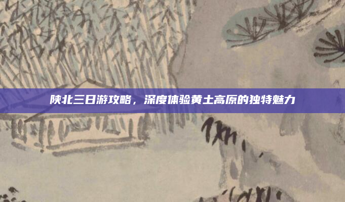 陕北三日游攻略，深度体验黄土高原的独特魅力