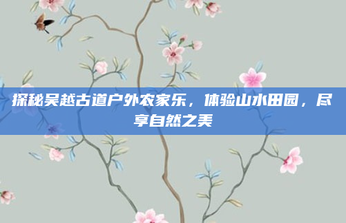 探秘吴越古道户外农家乐，体验山水田园，尽享自然之美