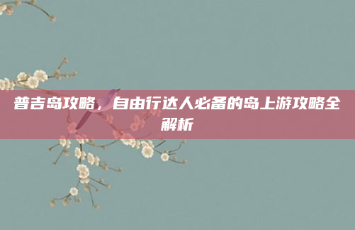 普吉岛攻略，自由行达人必备的岛上游攻略全解析