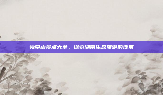 舜皇山景点大全，探索湖南生态旅游的瑰宝