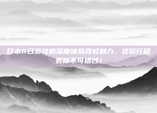 日本6日游攻略深度体验霓虹魅力，这份行程表你不可错过！