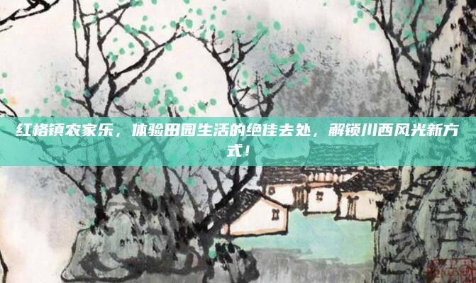 红格镇农家乐，体验田园生活的绝佳去处，解锁川西风光新方式！