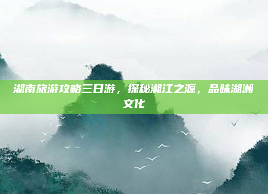 湖南旅游攻略三日游，探秘湘江之源，品味湖湘文化