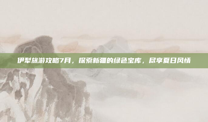 伊犁旅游攻略7月，探索新疆的绿色宝库，尽享夏日风情