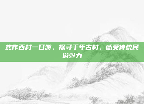 焦作西村一日游，探寻千年古村，感受传统民俗魅力