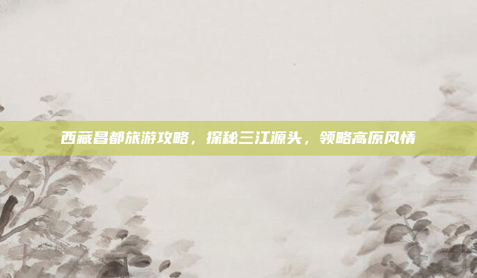 西藏昌都旅游攻略，探秘三江源头，领略高原风情
